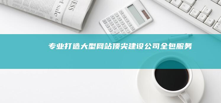 专业打造大型网站：顶尖建设公司全包服务